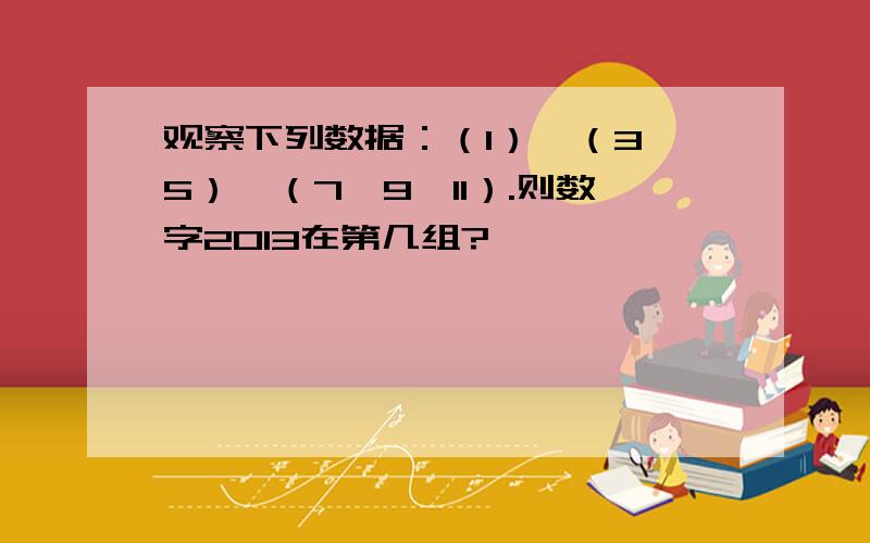 观察下列数据：（1）,（3,5）,（7,9,11）.则数字2013在第几组?