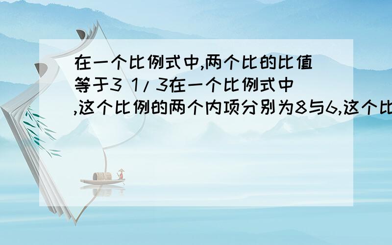 在一个比例式中,两个比的比值等于3 1/3在一个比例式中,这个比例的两个内项分别为8与6,这个比例式是（ ）或（）