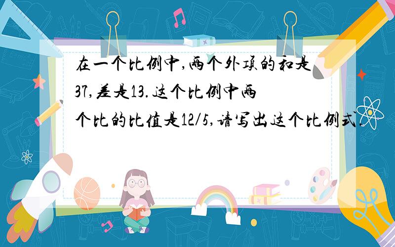 在一个比例中,两个外项的和是37,差是13.这个比例中两个比的比值是12／5,请写出这个比例式.