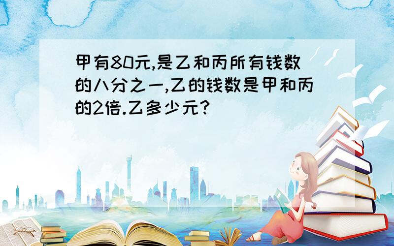 甲有80元,是乙和丙所有钱数的八分之一,乙的钱数是甲和丙的2倍.乙多少元?