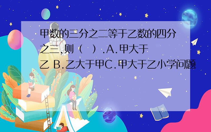 甲数的三分之二等于乙数的四分之三,则（  ）.A.甲大于乙 B.乙大于甲C.甲大于乙小学问题