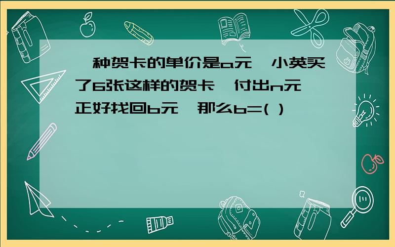 一种贺卡的单价是a元,小英买了6张这样的贺卡,付出n元,正好找回b元,那么b=( )