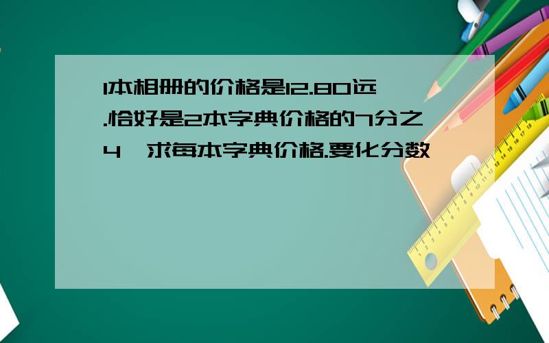 1本相册的价格是12.80远.恰好是2本字典价格的7分之4,求每本字典价格.要化分数,