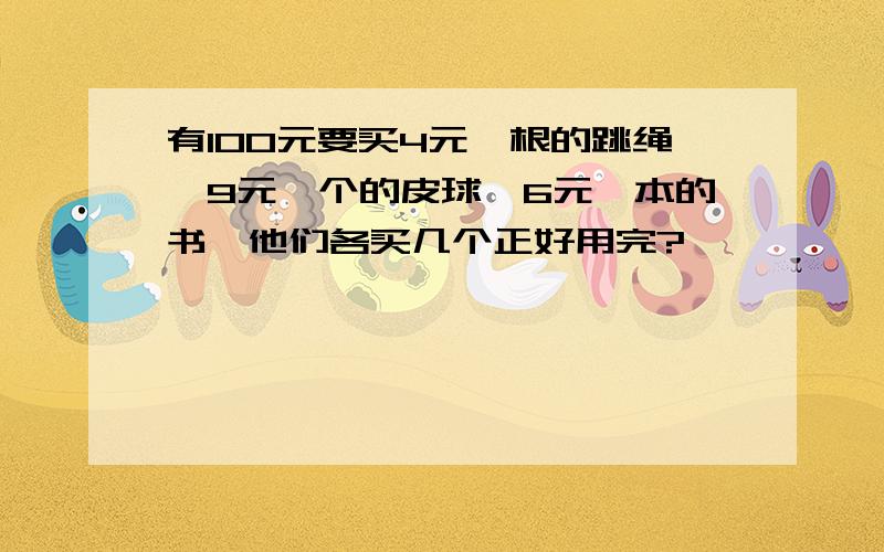 有100元要买4元一根的跳绳,9元一个的皮球,6元一本的书,他们各买几个正好用完?