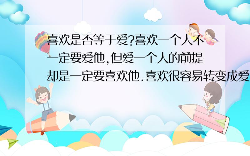 喜欢是否等于爱?喜欢一个人不一定要爱他,但爱一个人的前提却是一定要喜欢他.喜欢很容易转变成爱,但爱过之后确很难再说喜欢!