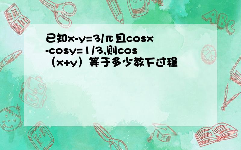 已知x-y=3/π且cosx-cosy=1/3,则cos（x+y）等于多少教下过程