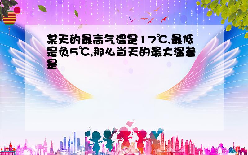 某天的最高气温是17℃,最低是负5℃,那么当天的最大温差是