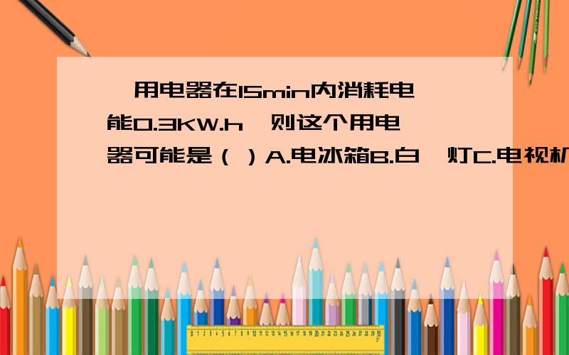 一用电器在15min内消耗电能0.3KW.h,则这个用电器可能是（）A.电冰箱B.白炽灯C.电视机D.空调器