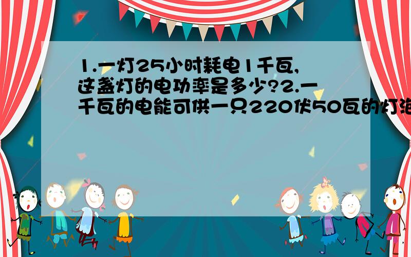 1.一灯25小时耗电1千瓦,这盏灯的电功率是多少?2.一千瓦的电能可供一只220伏50瓦的灯泡工作多少小时?...1.一灯25小时耗电1千瓦,这盏灯的电功率是多少?2.一千瓦的电能可供一只220伏50瓦的灯泡