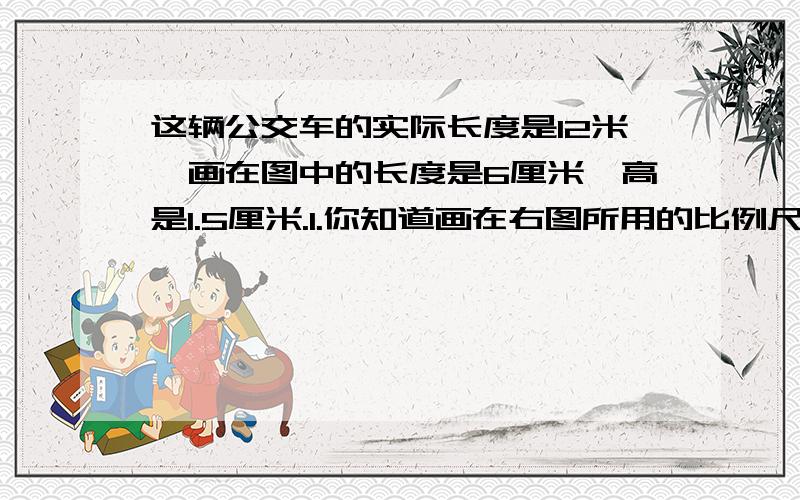 这辆公交车的实际长度是12米,画在图中的长度是6厘米,高是1.5厘米.1.你知道画在右图所用的比例尺是多少吗?2.你能求出这辆公交车实际的高度是多少吗?要列式