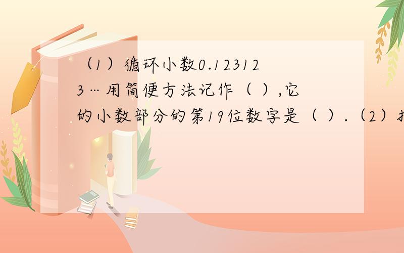 （1）循环小数0.123123…用简便方法记作（ ）,它的小数部分的第19位数字是（ ）.（2）把0.54（54上面有循环点）,0.54（4上面循环点）.5.4%,0.54按从小到大的顺序排列：（3）一个小数的小数点先