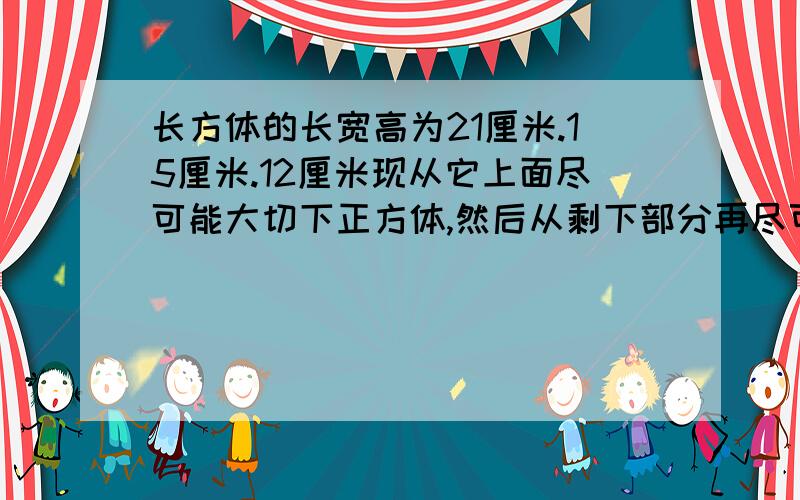 长方体的长宽高为21厘米.15厘米.12厘米现从它上面尽可能大切下正方体,然后从剩下部分再尽可能大切下正方体,最后再从第二次切剩余部分尽可能大的切下正方体,剩余的体积是多少?