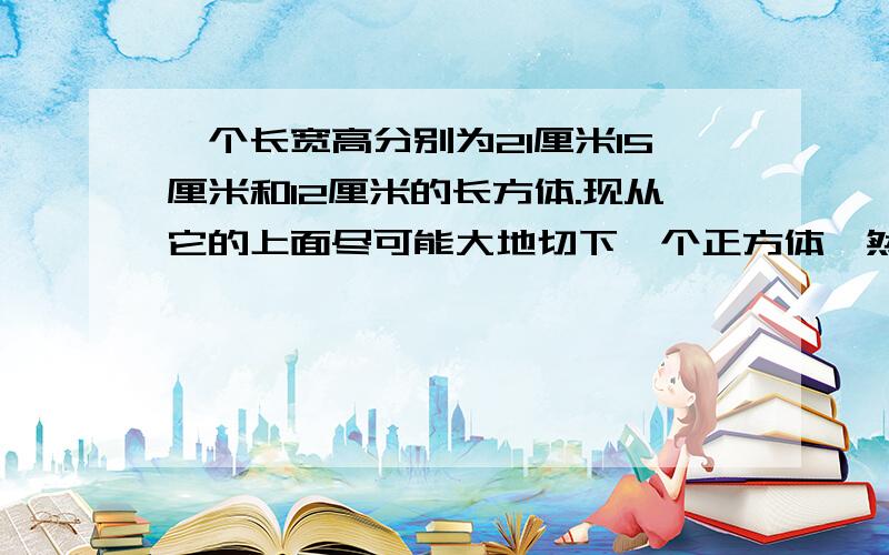 一个长宽高分别为21厘米15厘米和12厘米的长方体.现从它的上面尽可能大地切下一个正方体,然后从剩余的部分再尽可能大地切下一个正方体,最后再从第二次剩余的部分尽可能大地切下一个正