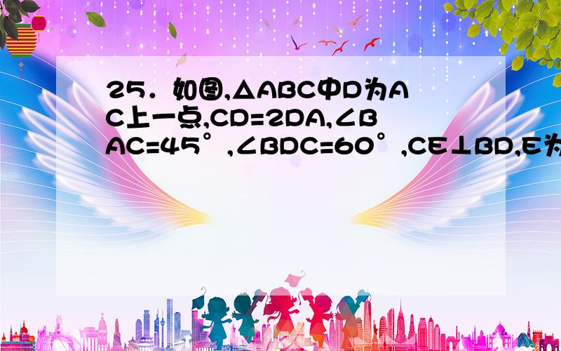 25．如图,△ABC中D为AC上一点,CD=2DA,∠BAC=45°,∠BDC=60°,CE⊥BD,E为垂足,连结AE.求证：(1) ED=DA；(2)∠EBA＝∠EAB (3) BE2=AD•AC