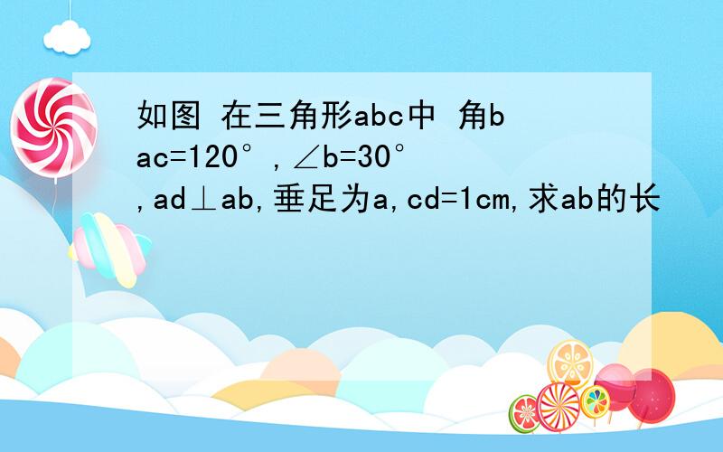 如图 在三角形abc中 角bac=120°,∠b=30°,ad⊥ab,垂足为a,cd=1cm,求ab的长