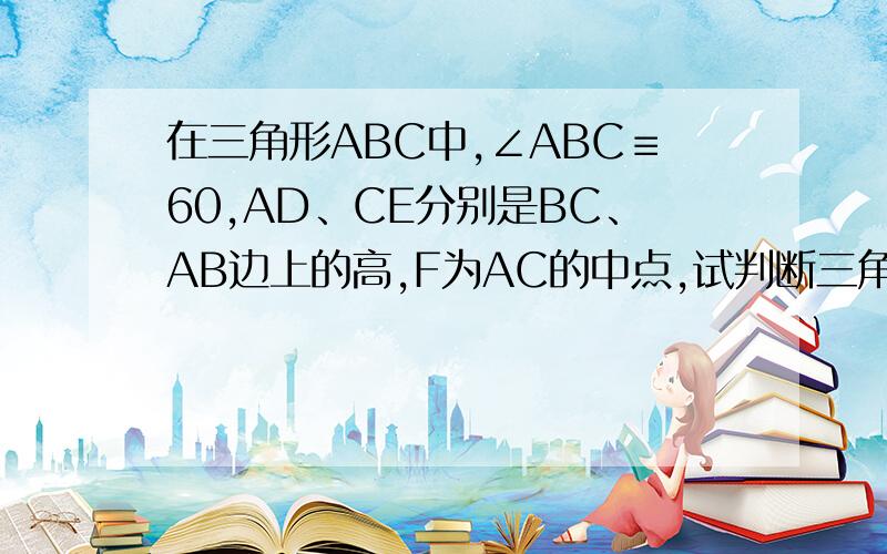 在三角形ABC中,∠ABC≡60,AD、CE分别是BC、AB边上的高,F为AC的中点,试判断三角形DEF的形状,并证明你