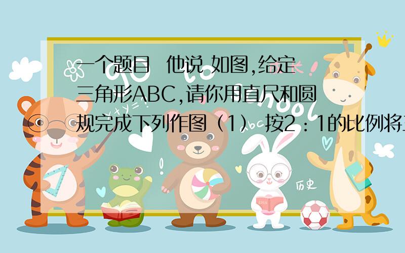 一个题目  他说 如图,给定三角形ABC,请你用直尺和圆规完成下列作图（1） 按2：1的比例将三角形ABC放大,得到A1B1C1我不懂 这里的2：1将它放大 到底是放大2倍 还是缩小2倍