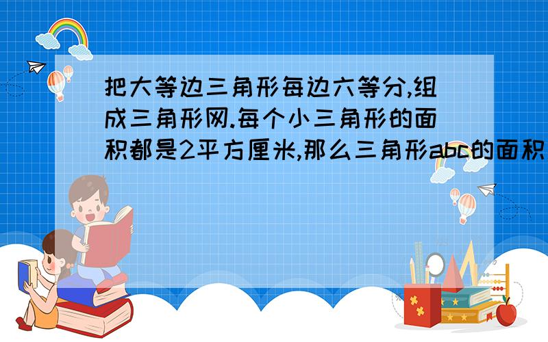 把大等边三角形每边六等分,组成三角形网.每个小三角形的面积都是2平方厘米,那么三角形abc的面积是多少是a b c 的面积 5年级上快