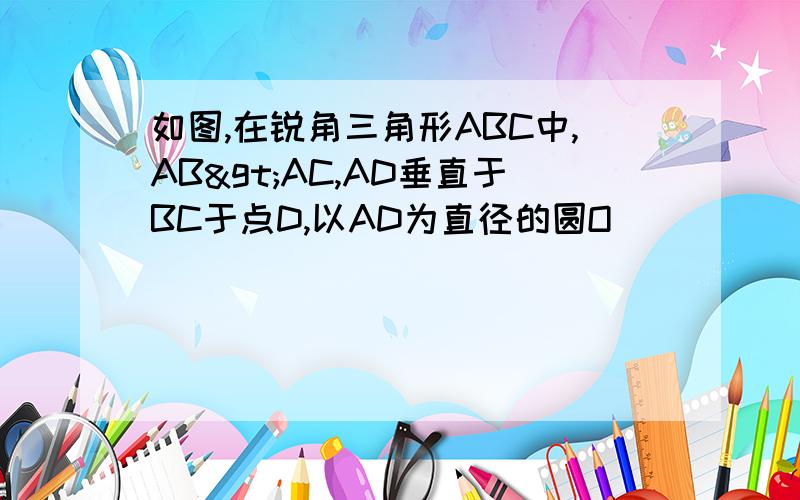 如图,在锐角三角形ABC中,AB>AC,AD垂直于BC于点D,以AD为直径的圆O