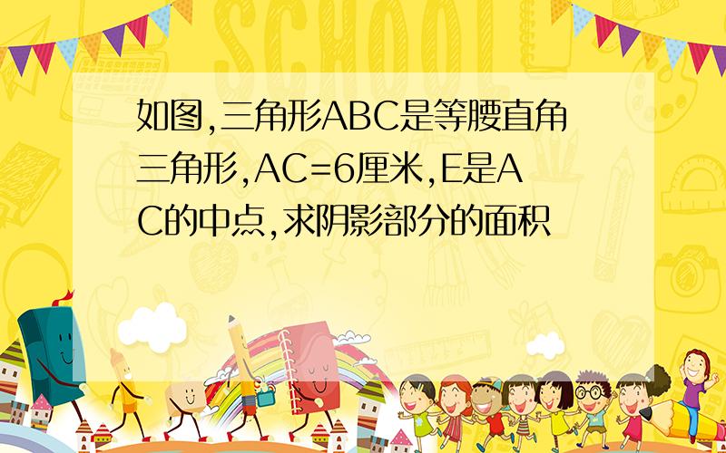 如图,三角形ABC是等腰直角三角形,AC=6厘米,E是AC的中点,求阴影部分的面积