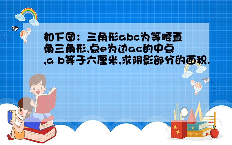 如下图：三角形abc为等腰直角三角形,点e为边ac的中点,a b等于六厘米,求阴影部分的面积.