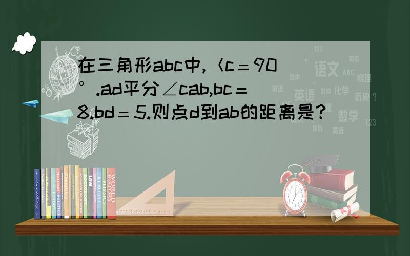 在三角形abc中,＜c＝90°.ad平分∠cab,bc＝8.bd＝5.则点d到ab的距离是?