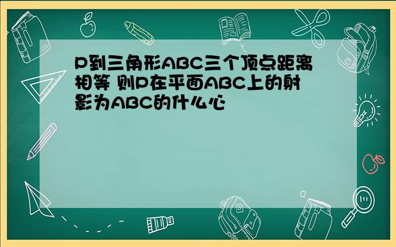 P到三角形ABC三个顶点距离相等 则P在平面ABC上的射影为ABC的什么心