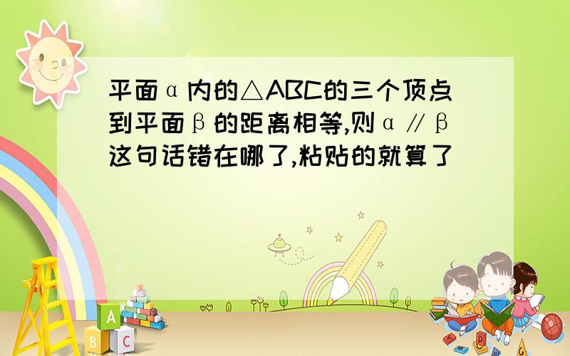 平面α内的△ABC的三个顶点到平面β的距离相等,则α∥β这句话错在哪了,粘贴的就算了