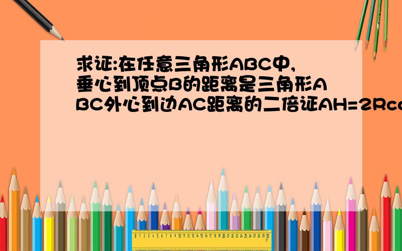 求证:在任意三角形ABC中,垂心到顶点B的距离是三角形ABC外心到边AC距离的二倍证AH=2RcosA=a/tanA.设BD是AC边上的高,易证AHD相似于BCD,故BC/AH=BD/AD=tanA.