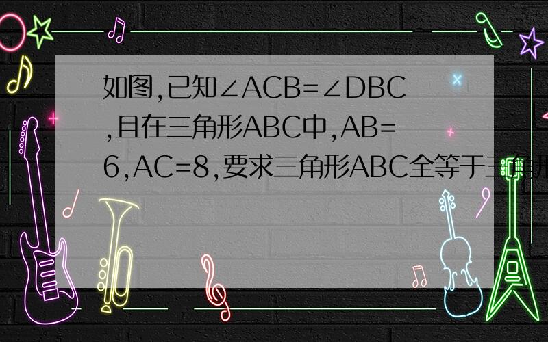 如图,已知∠ACB=∠DBC,且在三角形ABC中,AB=6,AC=8,要求三角形ABC全等于三角形DCB,则需A BD=8 B BC=6 C CD=6 D AD=8