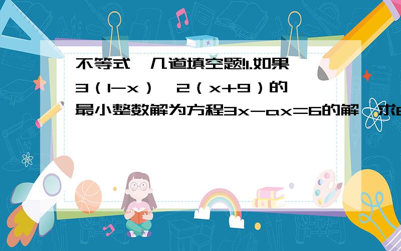 不等式,几道填空题!1.如果3（1-x）＞2（x+9）的最小整数解为方程3x-ax=6的解,求6a的值.（要有过程）2.不等式（5-a）x≥a-5（a-5）的解集是_____.不等式（5-a）x≥a-5（a＞5）的解集是_____.3.当a＜0时,