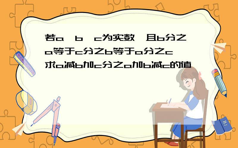 若a,b,c为实数,且b分之a等于c分之b等于a分之c,求a减b加c分之a加b减c的值