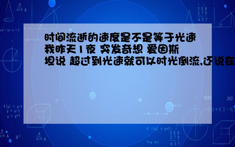 时间流逝的速度是不是等于光速我昨天1夜 突发奇想 爱因斯坦说 超过到光速就可以时光倒流,还说在强引力下时间是会变慢的 光在密度大时 也会变慢 那么也就是说光就=时间了么 ...时间是不