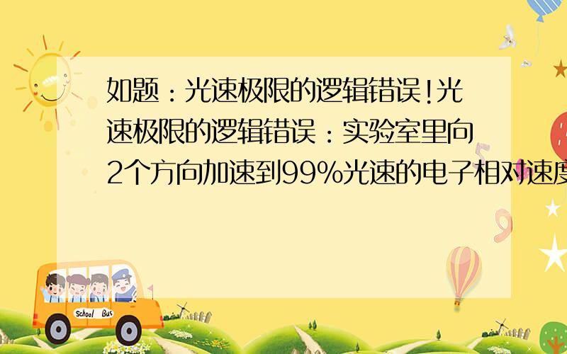 如题：光速极限的逻辑错误!光速极限的逻辑错误：实验室里向2个方向加速到99%光速的电子相对速度绝对不会小于1.9倍光速,难道你认为这两个电子相对速度没有达到1倍光速?一定是脑袋进水