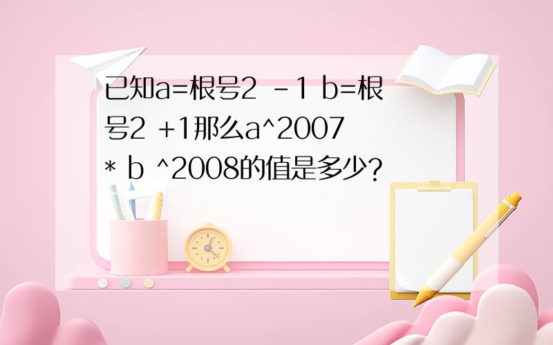 已知a=根号2 -1 b=根号2 +1那么a^2007 * b ^2008的值是多少?