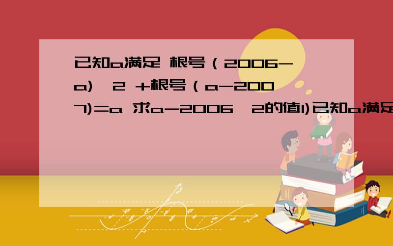 已知a满足 根号（2006-a)^2 +根号（a-2007)=a 求a-2006^2的值1)已知a满足 根号（2006-a^2） +根号（a-2007)=a 求a-2006^2的值2）如果根号2a的整数部分是a 小数部分是b 求a+a/b的值 3）已知（根号5-x）+2(根号x-