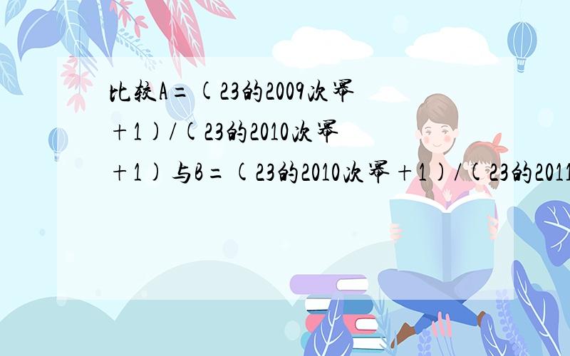 比较A=(23的2009次幂+1)/(23的2010次幂+1)与B=(23的2010次幂+1)/(23的2011次幂+1)的大小  请高手帮帮忙吧,太谢谢了!我很笨的。。。才上初二。。。有的看不懂啊。。。 回答好的会加分的。。。拜托了