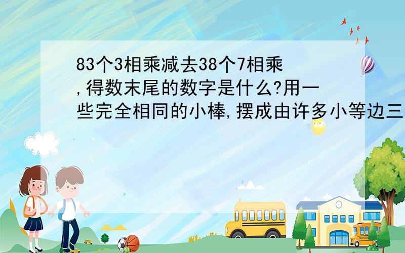 83个3相乘减去38个7相乘,得数末尾的数字是什么?用一些完全相同的小棒,摆成由许多小等边三角形组成的大等边三角形,如果这个大等边三角形的底边一共用了25根小棒,那么完成这个图形的拼摆