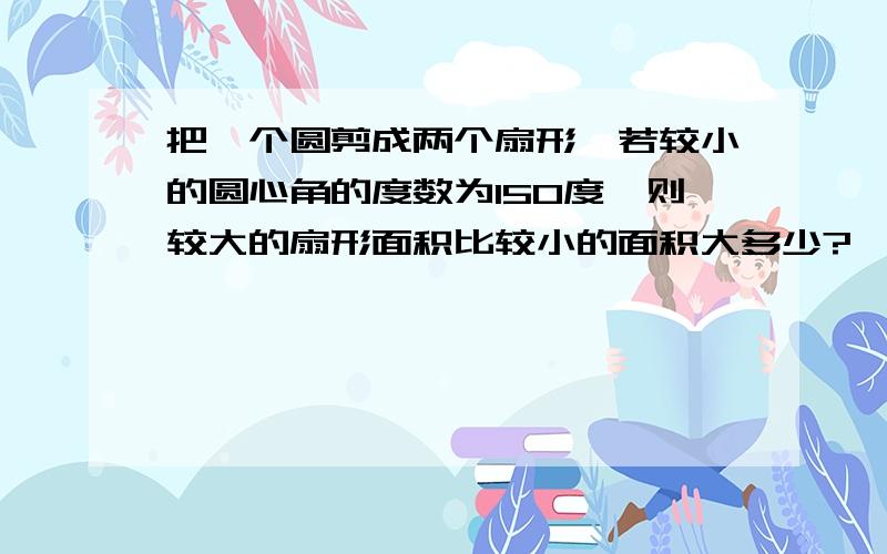 把一个圆剪成两个扇形,若较小的圆心角的度数为150度,则较大的扇形面积比较小的面积大多少?