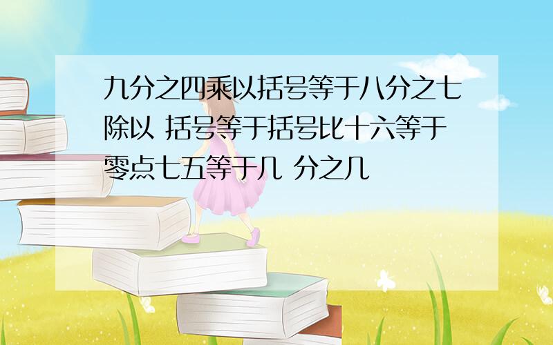 九分之四乘以括号等于八分之七除以 括号等于括号比十六等于零点七五等于几 分之几