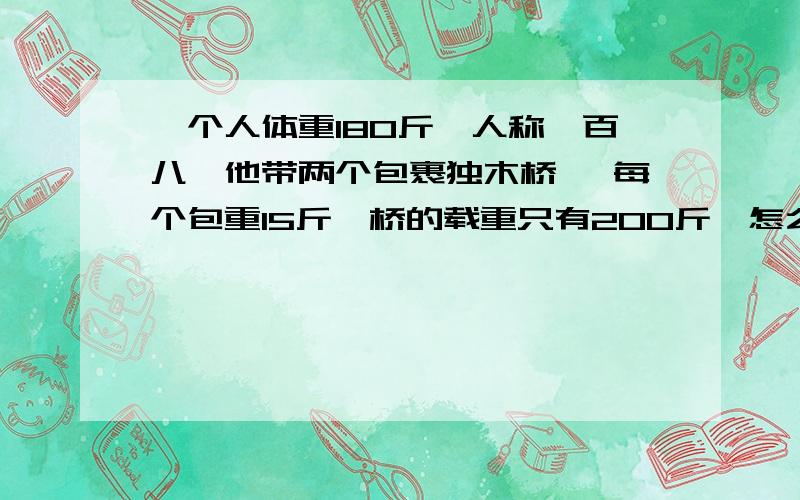 一个人体重180斤,人称一百八,他带两个包裹独木桥 ,每个包重15斤,桥的载重只有200斤,怎么过?当然是带包裹过独木桥啊 漏了一个字 哈哈