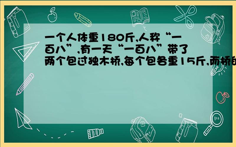 一个人体重180斤,人称“一百八”,有一天“一百八”带了两个包过独木桥,每个包各重15斤,而桥的载重量只有200斤,请问“一百八”怎么一次就能把两个包带过河?（请说出两个方法）