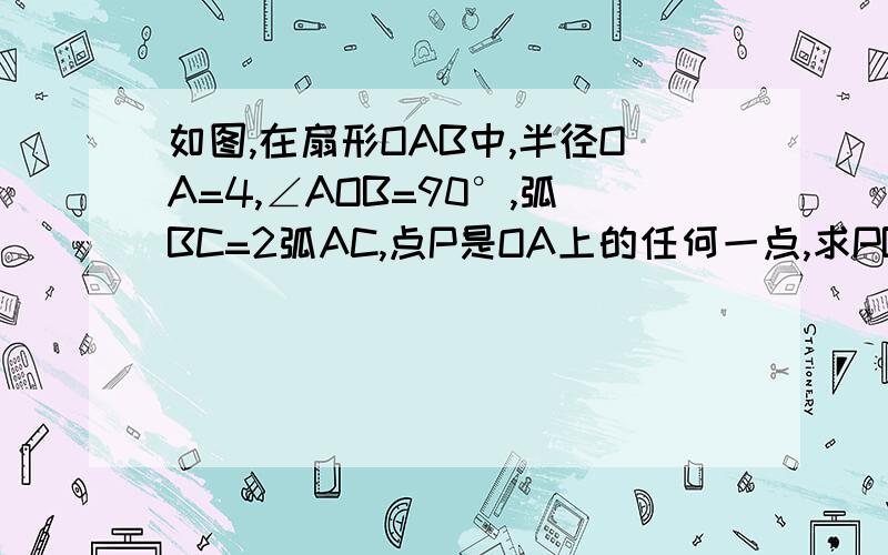 如图,在扇形OAB中,半径OA=4,∠AOB=90°,弧BC=2弧AC,点P是OA上的任何一点,求PB+PC在扇形OAB中,半径OA=4,∠AOB=90°,弧BC=2弧AC,点P是OA上的任何一点,求PB+PC的最小值 快点,我在线等