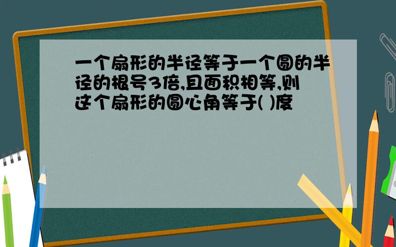 一个扇形的半径等于一个圆的半径的根号3倍,且面积相等,则这个扇形的圆心角等于( )度