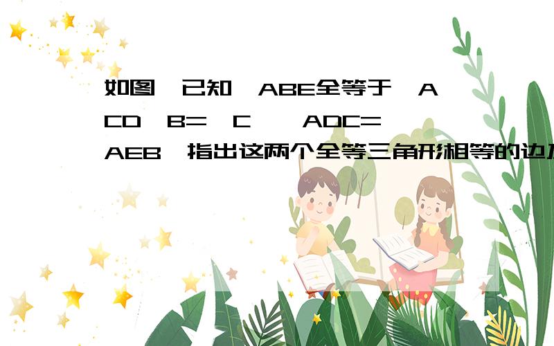 如图,已知△ABE全等于△ACD∠B=∠C,∠ADC=∠AEB,指出这两个全等三角形相等的边及另一组相等的角%D%A