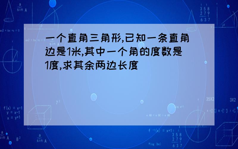 一个直角三角形,已知一条直角边是1米,其中一个角的度数是1度,求其余两边长度