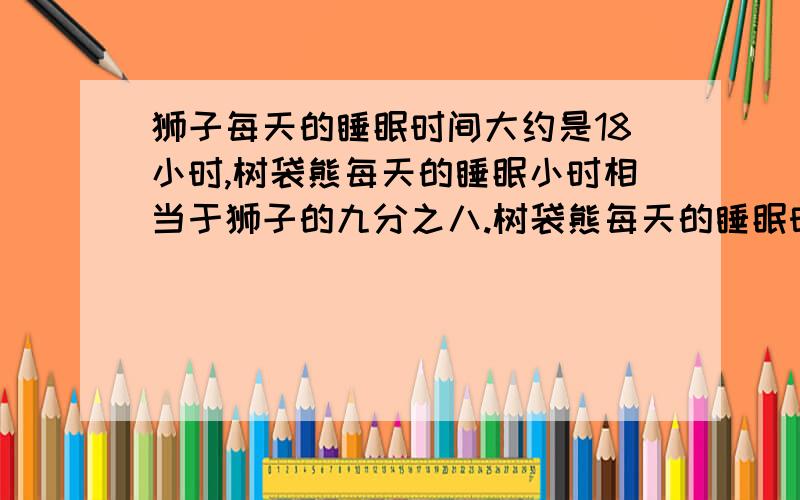 狮子每天的睡眠时间大约是18小时,树袋熊每天的睡眠小时相当于狮子的九分之八.树袋熊每天的睡眠时间大约是多少小时?（用方程解）