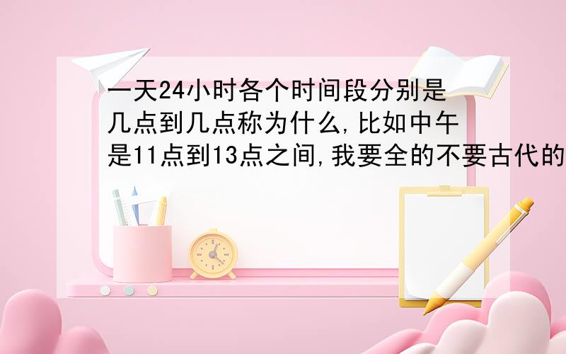 一天24小时各个时间段分别是几点到几点称为什么,比如中午是11点到13点之间,我要全的不要古代的说法,要现代的说法