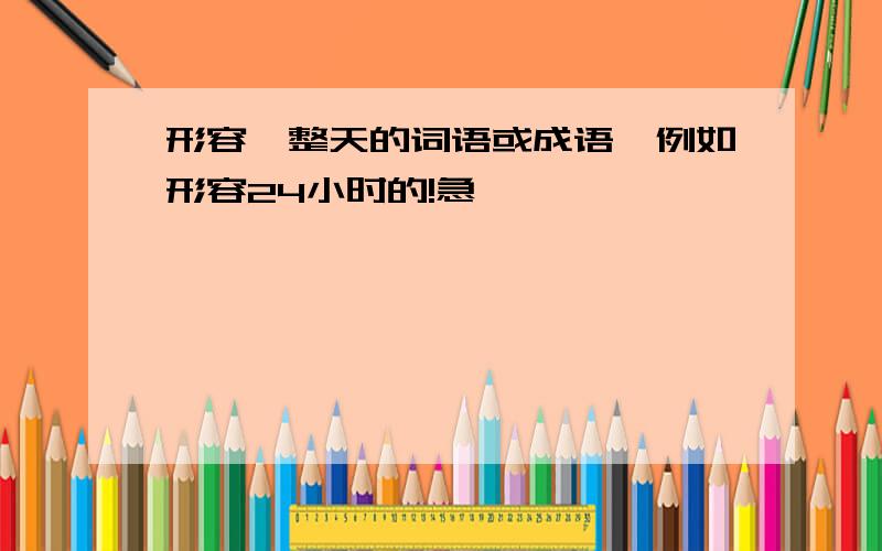 形容一整天的词语或成语,例如形容24小时的!急