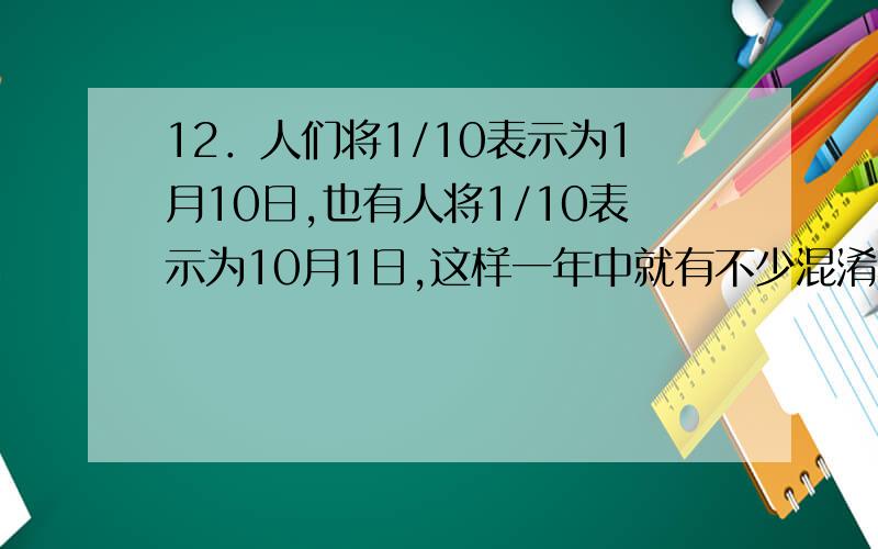 12．人们将1/10表示为1月10日,也有人将1/10表示为10月1日,这样一年中就有不少混淆不清的日期了,当然,8/15和15/8只能表示为8月15日,那么一年中像这样不会搞错的日期最多会有多少天?A.221 B.222 C.21